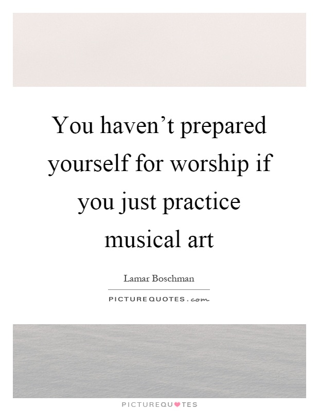 You haven't prepared yourself for worship if you just practice musical art Picture Quote #1