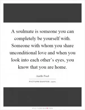 A soulmate is someone you can completely be yourself with. Someone with whom you share unconditional love and when you look into each other’s eyes, you know that you are home Picture Quote #1