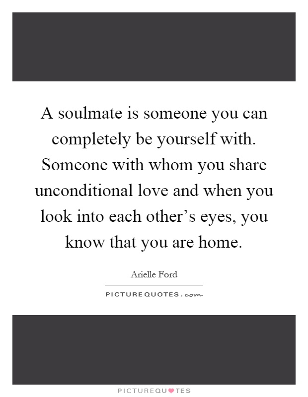 A soulmate is someone you can completely be yourself with. Someone with whom you share unconditional love and when you look into each other's eyes, you know that you are home Picture Quote #1