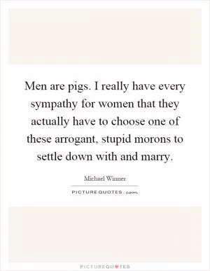 Men are pigs. I really have every sympathy for women that they actually have to choose one of these arrogant, stupid morons to settle down with and marry Picture Quote #1