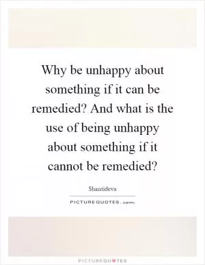 Why be unhappy about something if it can be remedied? And what is the use of being unhappy about something if it cannot be remedied? Picture Quote #1