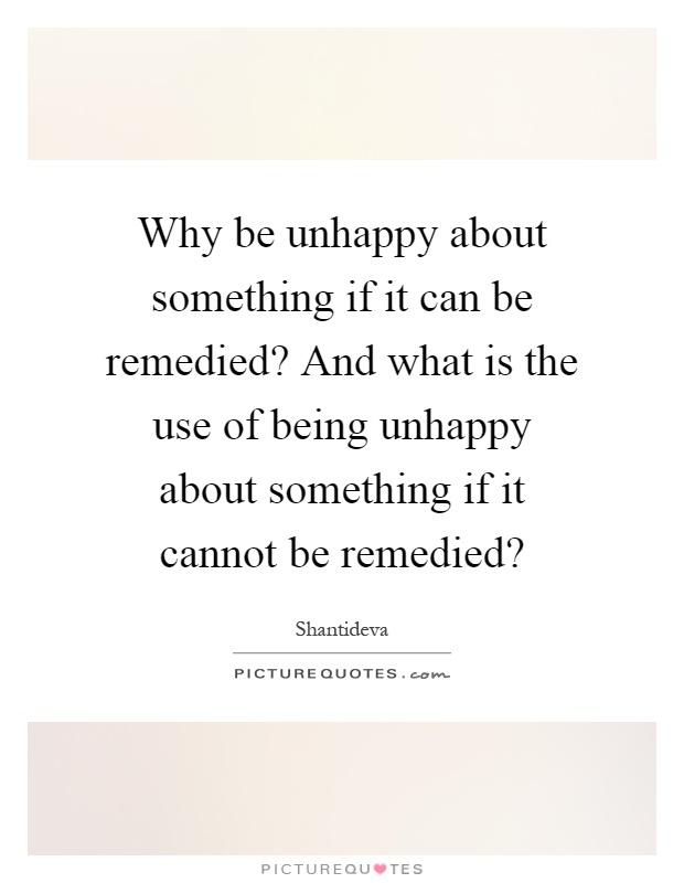 Why be unhappy about something if it can be remedied? And what is the use of being unhappy about something if it cannot be remedied? Picture Quote #1