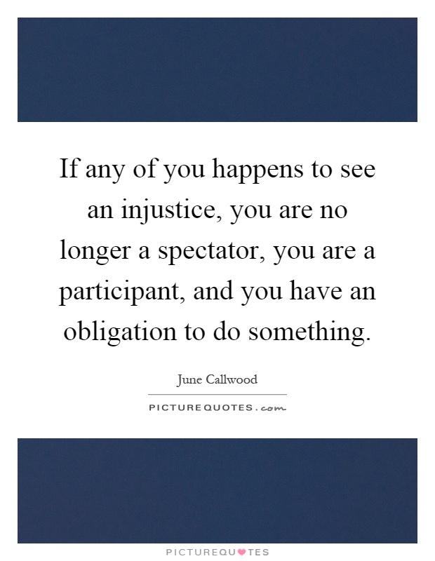 If any of you happens to see an injustice, you are no longer a spectator, you are a participant, and you have an obligation to do something Picture Quote #1