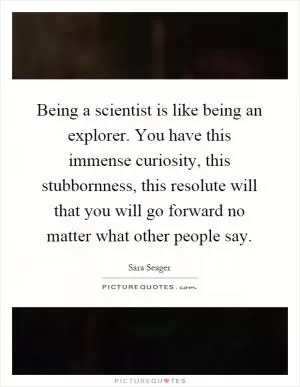 Being a scientist is like being an explorer. You have this immense curiosity, this stubbornness, this resolute will that you will go forward no matter what other people say Picture Quote #1