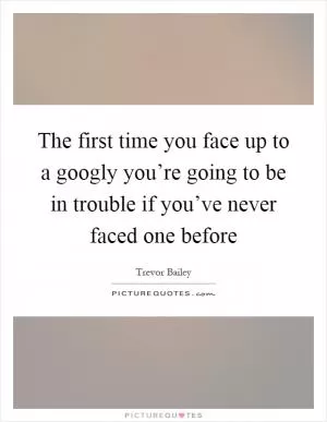 The first time you face up to a googly you’re going to be in trouble if you’ve never faced one before Picture Quote #1