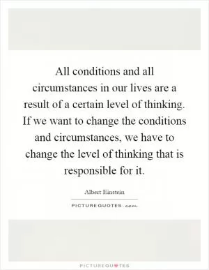All conditions and all circumstances in our lives are a result of a certain level of thinking. If we want to change the conditions and circumstances, we have to change the level of thinking that is responsible for it Picture Quote #1