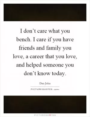 I don’t care what you bench. I care if you have friends and family you love, a career that you love, and helped someone you don’t know today Picture Quote #1