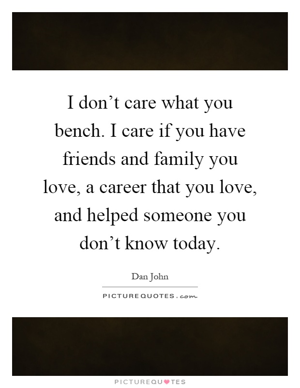 I don't care what you bench. I care if you have friends and family you love, a career that you love, and helped someone you don't know today Picture Quote #1