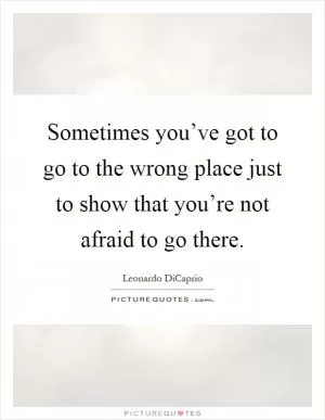 Sometimes you’ve got to go to the wrong place just to show that you’re not afraid to go there Picture Quote #1