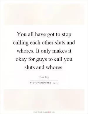 You all have got to stop calling each other sluts and whores. It only makes it okay for guys to call you sluts and whores Picture Quote #1