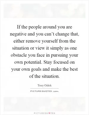 If the people around you are negative and you can’t change that, either remove yourself from the situation or view it simply as one obstacle you face in pursuing your own potential. Stay focused on your own goals and make the best of the situation Picture Quote #1