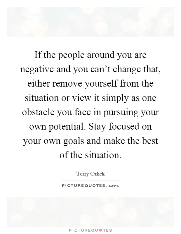 If the people around you are negative and you can't change that, either remove yourself from the situation or view it simply as one obstacle you face in pursuing your own potential. Stay focused on your own goals and make the best of the situation Picture Quote #1