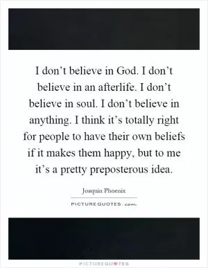 I don’t believe in God. I don’t believe in an afterlife. I don’t believe in soul. I don’t believe in anything. I think it’s totally right for people to have their own beliefs if it makes them happy, but to me it’s a pretty preposterous idea Picture Quote #1