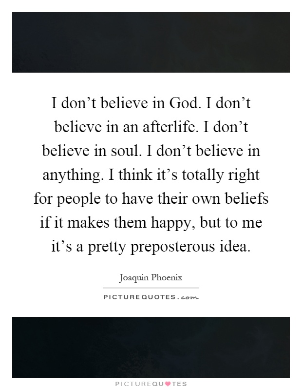 I don't believe in God. I don't believe in an afterlife. I don't believe in soul. I don't believe in anything. I think it's totally right for people to have their own beliefs if it makes them happy, but to me it's a pretty preposterous idea Picture Quote #1