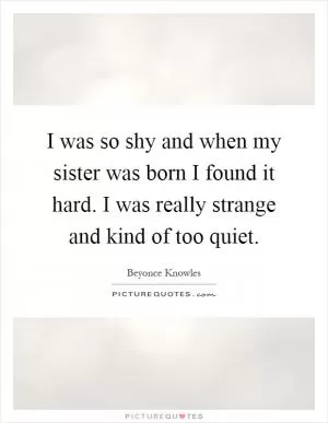 I was so shy and when my sister was born I found it hard. I was really strange and kind of too quiet Picture Quote #1