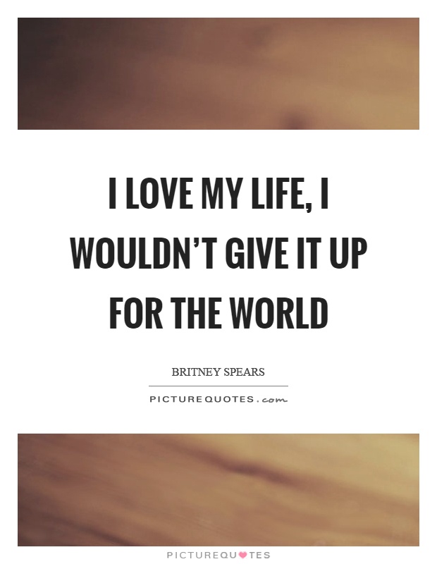 I love my life, I wouldn't give it up for the world Picture Quote #1