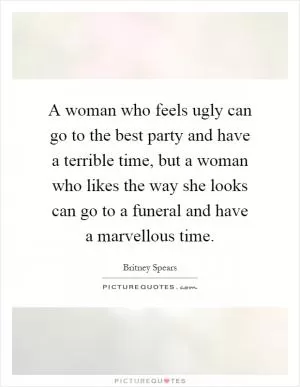 A woman who feels ugly can go to the best party and have a terrible time, but a woman who likes the way she looks can go to a funeral and have a marvellous time Picture Quote #1