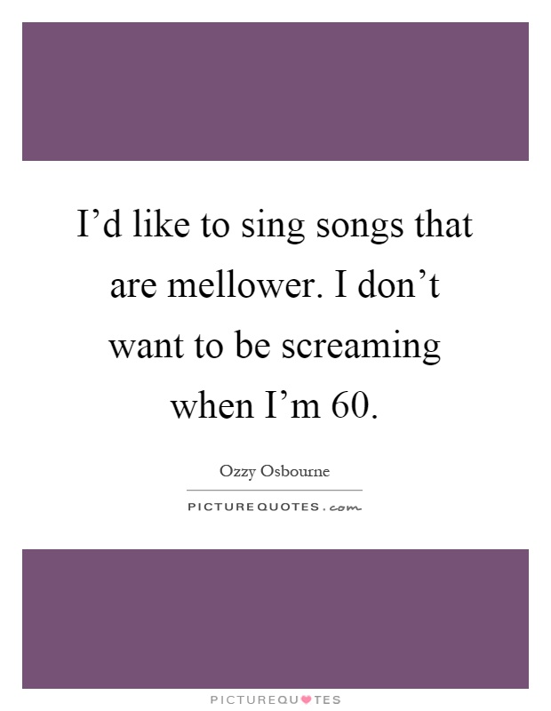 I'd like to sing songs that are mellower. I don't want to be screaming when I'm 60 Picture Quote #1