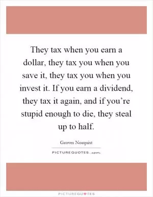 They tax when you earn a dollar, they tax you when you save it, they tax you when you invest it. If you earn a dividend, they tax it again, and if you’re stupid enough to die, they steal up to half Picture Quote #1