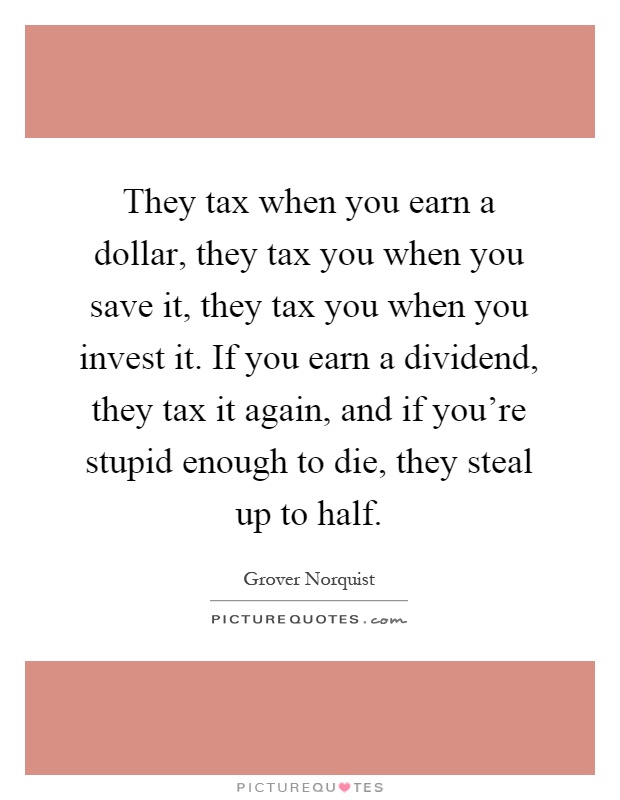They tax when you earn a dollar, they tax you when you save it, they tax you when you invest it. If you earn a dividend, they tax it again, and if you're stupid enough to die, they steal up to half Picture Quote #1