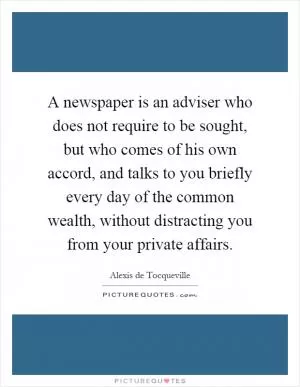 A newspaper is an adviser who does not require to be sought, but who comes of his own accord, and talks to you briefly every day of the common wealth, without distracting you from your private affairs Picture Quote #1