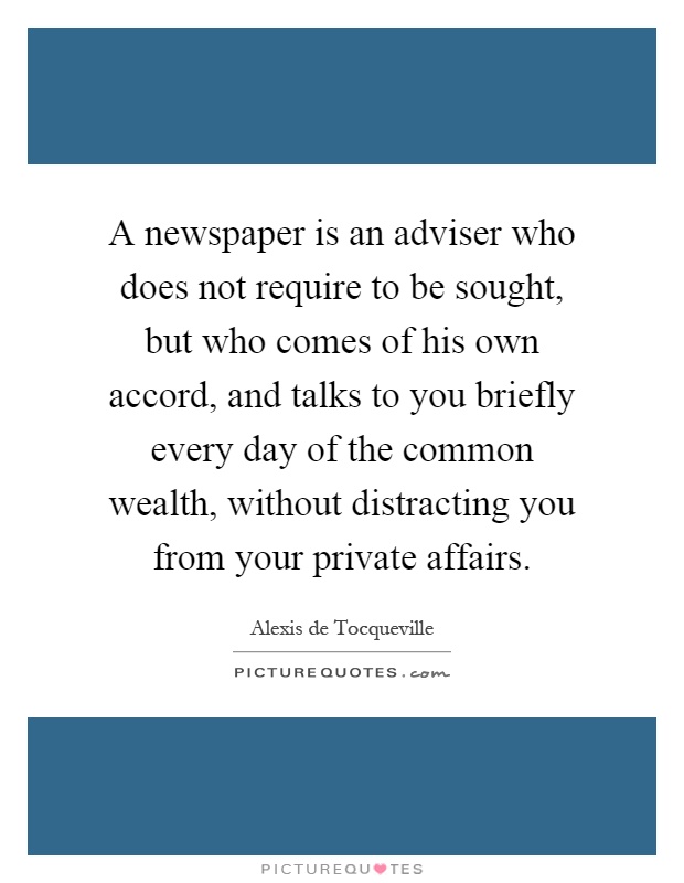 A newspaper is an adviser who does not require to be sought, but who comes of his own accord, and talks to you briefly every day of the common wealth, without distracting you from your private affairs Picture Quote #1