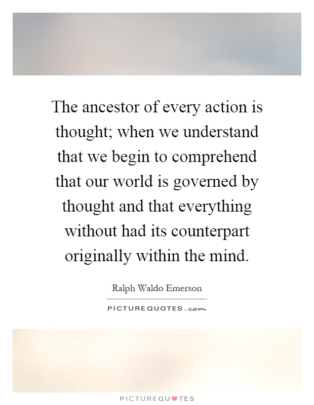 The ancestor of every action is thought; when we understand that we begin to comprehend that our world is governed by thought and that everything without had its counterpart originally within the mind Picture Quote #1