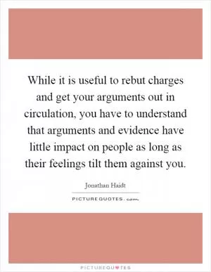 While it is useful to rebut charges and get your arguments out in circulation, you have to understand that arguments and evidence have little impact on people as long as their feelings tilt them against you Picture Quote #1