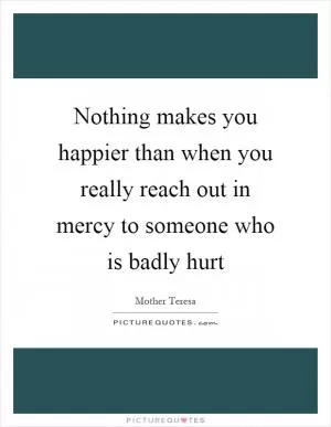 Nothing makes you happier than when you really reach out in mercy to someone who is badly hurt Picture Quote #1
