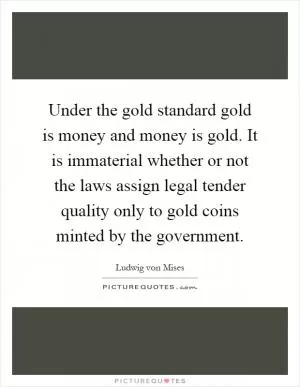Under the gold standard gold is money and money is gold. It is immaterial whether or not the laws assign legal tender quality only to gold coins minted by the government Picture Quote #1