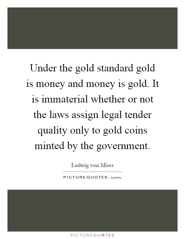 Under the gold standard gold is money and money is gold. It is immaterial whether or not the laws assign legal tender quality only to gold coins minted by the government Picture Quote #1