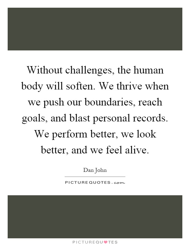 Without challenges, the human body will soften. We thrive when we push our boundaries, reach goals, and blast personal records. We perform better, we look better, and we feel alive Picture Quote #1