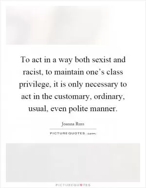 To act in a way both sexist and racist, to maintain one’s class privilege, it is only necessary to act in the customary, ordinary, usual, even polite manner Picture Quote #1