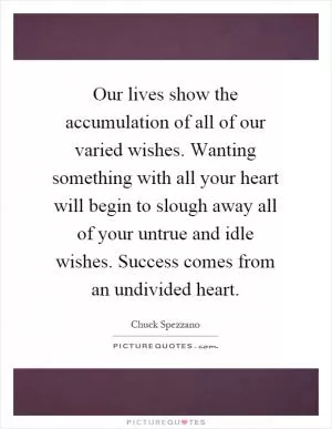 Our lives show the accumulation of all of our varied wishes. Wanting something with all your heart will begin to slough away all of your untrue and idle wishes. Success comes from an undivided heart Picture Quote #1