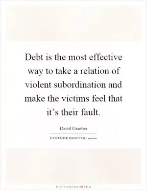 Debt is the most effective way to take a relation of violent subordination and make the victims feel that it’s their fault Picture Quote #1