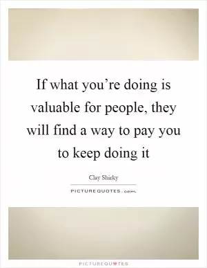 If what you’re doing is valuable for people, they will find a way to pay you to keep doing it Picture Quote #1