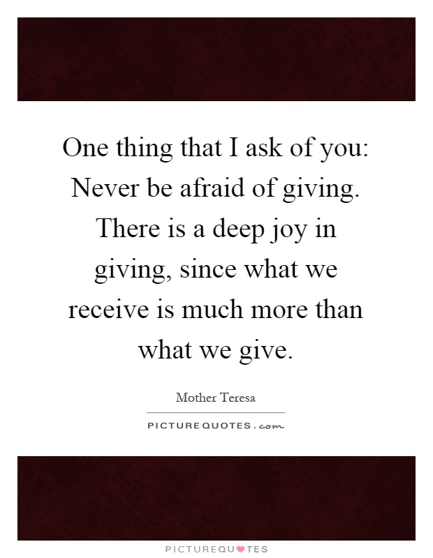 One thing that I ask of you: Never be afraid of giving. There is a deep joy in giving, since what we receive is much more than what we give Picture Quote #1