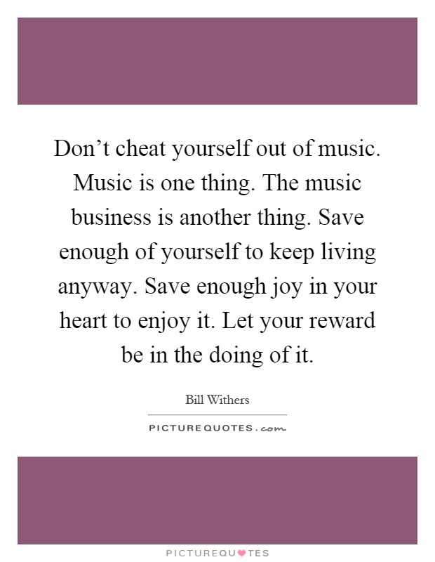 Don't cheat yourself out of music. Music is one thing. The music business is another thing. Save enough of yourself to keep living anyway. Save enough joy in your heart to enjoy it. Let your reward be in the doing of it Picture Quote #1