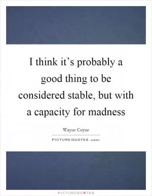 I think it’s probably a good thing to be considered stable, but with a capacity for madness Picture Quote #1