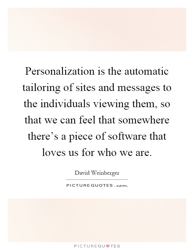 Personalization is the automatic tailoring of sites and messages to the individuals viewing them, so that we can feel that somewhere there's a piece of software that loves us for who we are Picture Quote #1