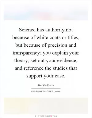 Science has authority not because of white coats or titles, but because of precision and transparency: you explain your theory, set out your evidence, and reference the studies that support your case Picture Quote #1