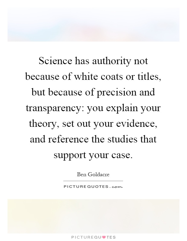 Science has authority not because of white coats or titles, but because of precision and transparency: you explain your theory, set out your evidence, and reference the studies that support your case Picture Quote #1