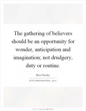 The gathering of believers should be an opportunity for wonder, anticipation and imagination; not drudgery, duty or routine Picture Quote #1
