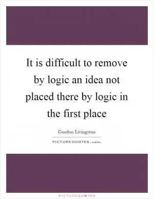 It is difficult to remove by logic an idea not placed there by logic in the first place Picture Quote #1
