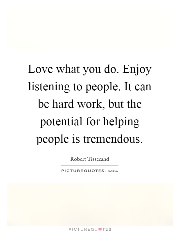 Love what you do. Enjoy listening to people. It can be hard work, but the potential for helping people is tremendous Picture Quote #1