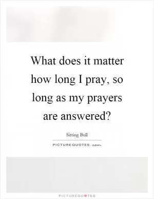 What does it matter how long I pray, so long as my prayers are answered? Picture Quote #1