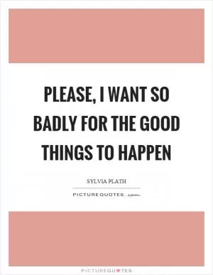 Please, I want so badly for the good things to happen Picture Quote #1
