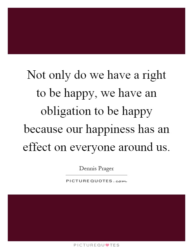 Not only do we have a right to be happy, we have an obligation to be happy because our happiness has an effect on everyone around us Picture Quote #1