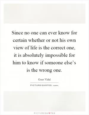 Since no one can ever know for certain whether or not his own view of life is the correct one, it is absolutely impossible for him to know if someone else’s is the wrong one Picture Quote #1