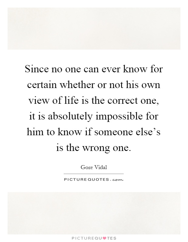 Since no one can ever know for certain whether or not his own view of life is the correct one, it is absolutely impossible for him to know if someone else's is the wrong one Picture Quote #1